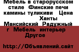 Мебель в старорусском стиле, Финские печи камины туликиви › Цена ­ 1 000 - Ханты-Мансийский, Радужный г. Мебель, интерьер » Другое   